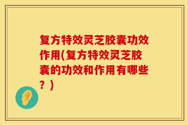 复方特效灵芝胶囊功效作用(复方特效灵芝胶囊的功效和作用有哪些？)