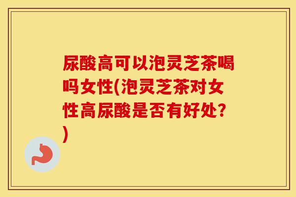 尿酸高可以泡灵芝茶喝吗女性(泡灵芝茶对女性高尿酸是否有好处？)