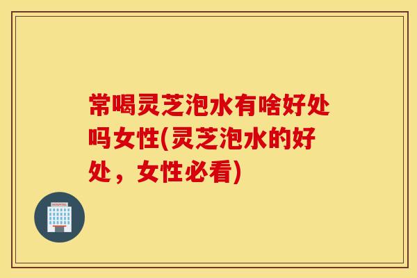 常喝灵芝泡水有啥好处吗女性(灵芝泡水的好处，女性必看)