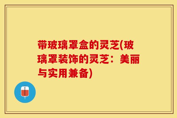 带玻璃罩盒的灵芝(玻璃罩装饰的灵芝：美丽与实用兼备)