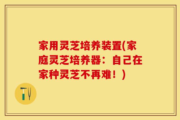 家用灵芝培养装置(家庭灵芝培养器：自己在家种灵芝不再难！)