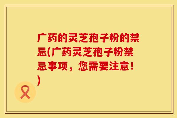 广药的灵芝孢子粉的禁忌(广药灵芝孢子粉禁忌事项，您需要注意！)