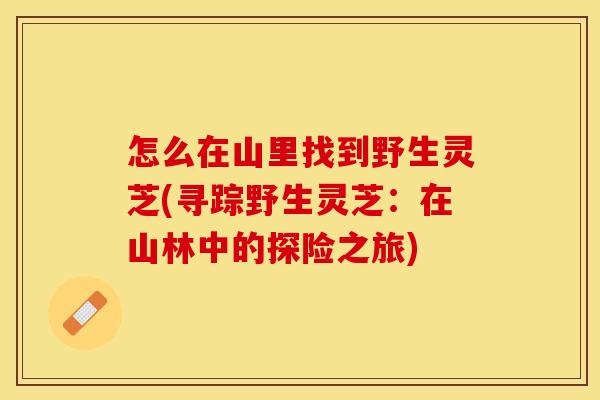 怎么在山里找到野生灵芝(寻踪野生灵芝：在山林中的探险之旅)