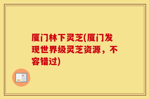 厦门林下灵芝(厦门发现世界级灵芝资源，不容错过)