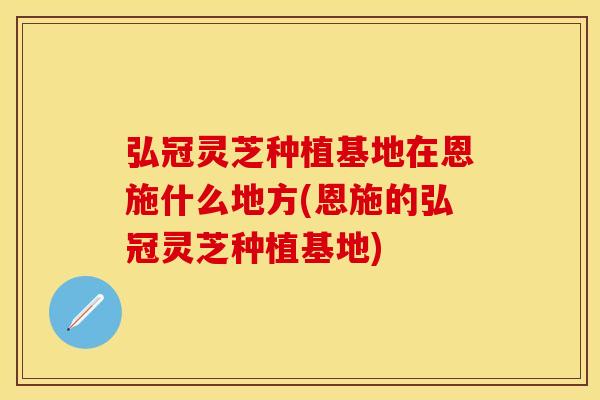 弘冠灵芝种植基地在恩施什么地方(恩施的弘冠灵芝种植基地)