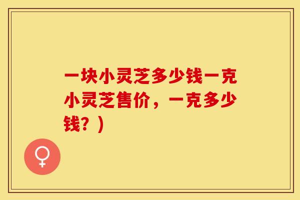 一块小灵芝多少钱一克小灵芝售价，一克多少钱？)