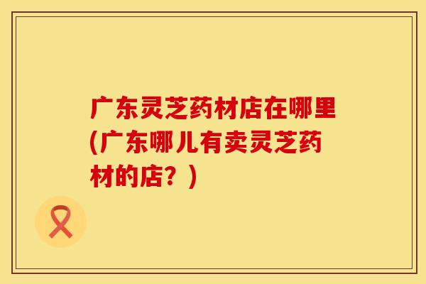 广东灵芝药材店在哪里(广东哪儿有卖灵芝药材的店？)