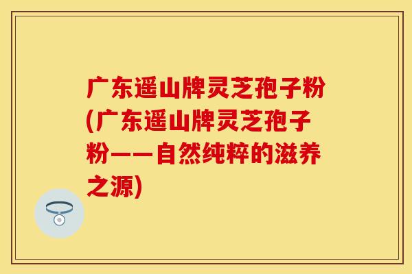 广东遥山牌灵芝孢子粉(广东遥山牌灵芝孢子粉——自然纯粹的滋养之源)