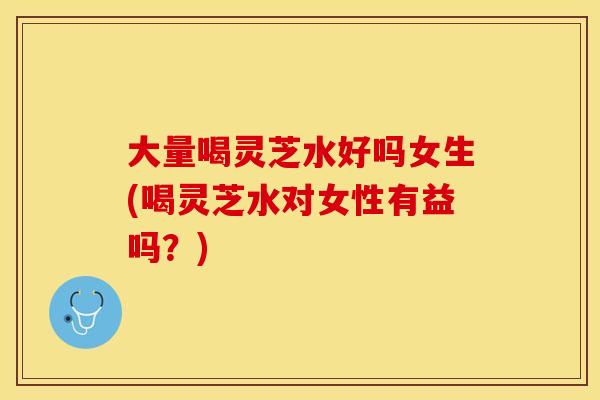大量喝灵芝水好吗女生(喝灵芝水对女性有益吗？)