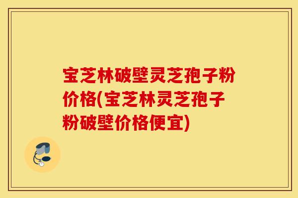 宝芝林破壁灵芝孢子粉价格(宝芝林灵芝孢子粉破壁价格便宜)
