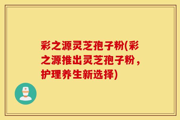 彩之源灵芝孢子粉(彩之源推出灵芝孢子粉，护理养生新选择)