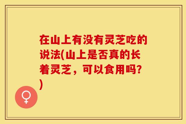 在山上有没有灵芝吃的说法(山上是否真的长着灵芝，可以食用吗？)