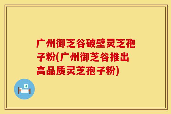 广州御芝谷破壁灵芝孢子粉(广州御芝谷推出高品质灵芝孢子粉)