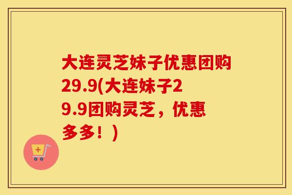 大连灵芝妹子优惠团购29.9(大连妹子29.9团购灵芝，优惠多多！)