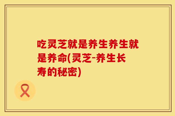 吃灵芝就是养生养生就是养命(灵芝-养生长寿的秘密)