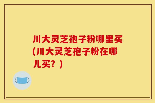 川大灵芝孢子粉哪里买(川大灵芝孢子粉在哪儿买？)