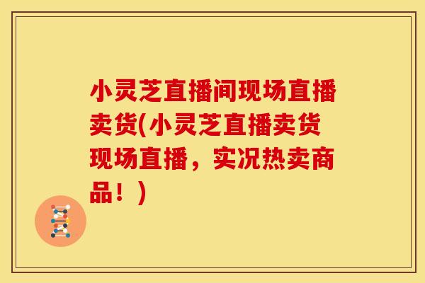 小灵芝直播间现场直播卖货(小灵芝直播卖货现场直播，实况热卖商品！)