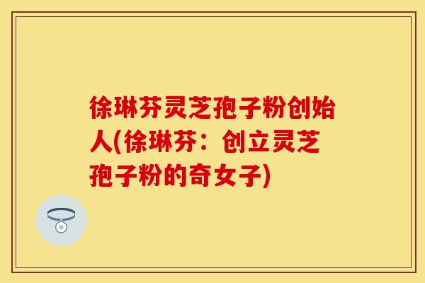 徐琳芬灵芝孢子粉创始人(徐琳芬：创立灵芝孢子粉的奇女子)