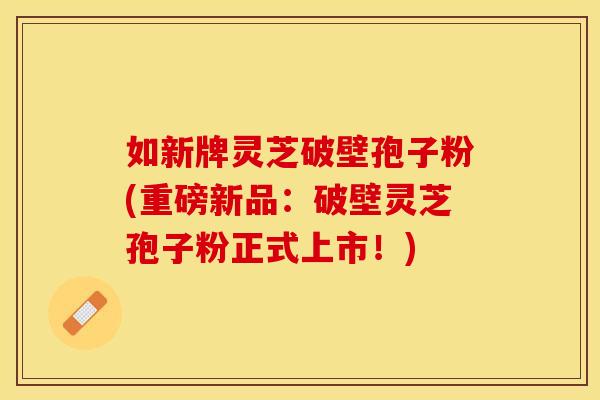 如新牌灵芝破壁孢子粉(重磅新品：破壁灵芝孢子粉正式上市！)