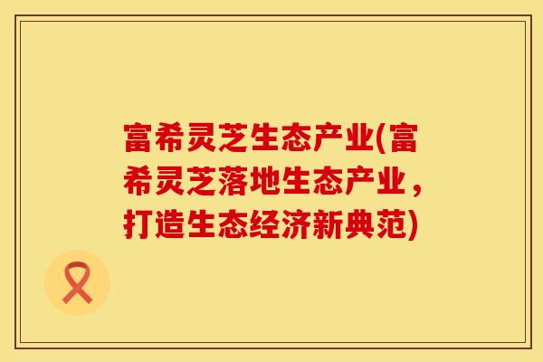 富希灵芝生态产业(富希灵芝落地生态产业，打造生态经济新典范)