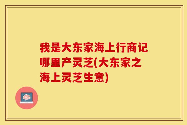 我是大东家海上行商记哪里产灵芝(大东家之海上灵芝生意)