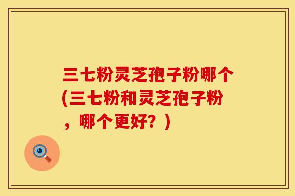 三七粉灵芝孢子粉哪个(三七粉和灵芝孢子粉，哪个更好？)
