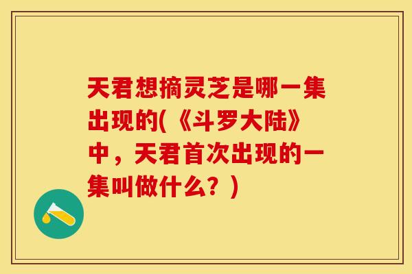 天君想摘灵芝是哪一集出现的(《斗罗大陆》中，天君首次出现的一集叫做什么？)