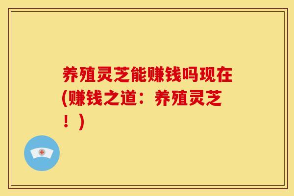 养殖灵芝能赚钱吗现在(赚钱之道：养殖灵芝！)