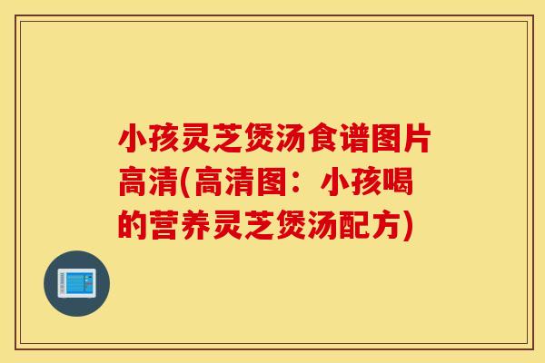 小孩灵芝煲汤食谱图片高清(高清图：小孩喝的营养灵芝煲汤配方)