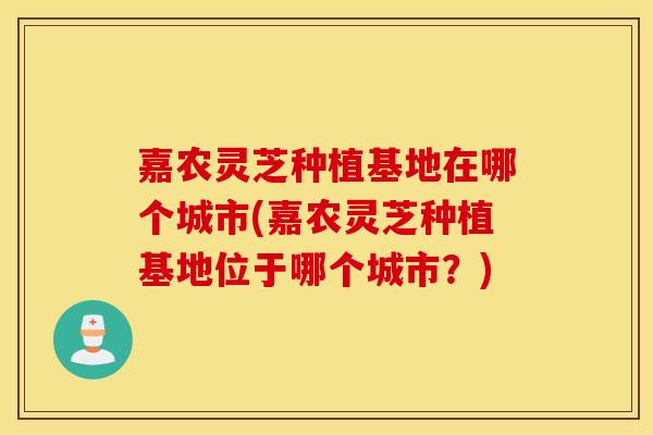 嘉农灵芝种植基地在哪个城市(嘉农灵芝种植基地位于哪个城市？)