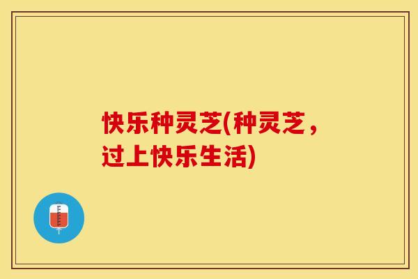 快乐种灵芝(种灵芝，过上快乐生活)