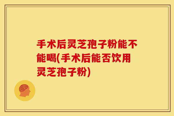 手术后灵芝孢子粉能不能喝(手术后能否饮用灵芝孢子粉)
