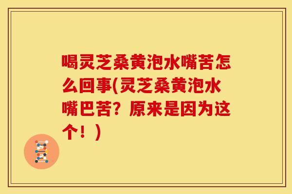 喝灵芝桑黄泡水嘴苦怎么回事(灵芝桑黄泡水嘴巴苦？原来是因为这个！)