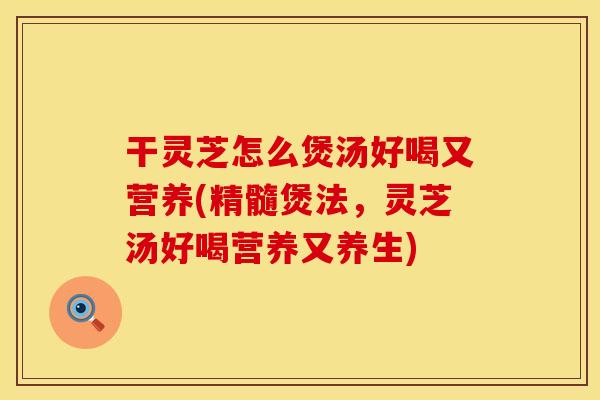 干灵芝怎么煲汤好喝又营养(精髓煲法，灵芝汤好喝营养又养生)