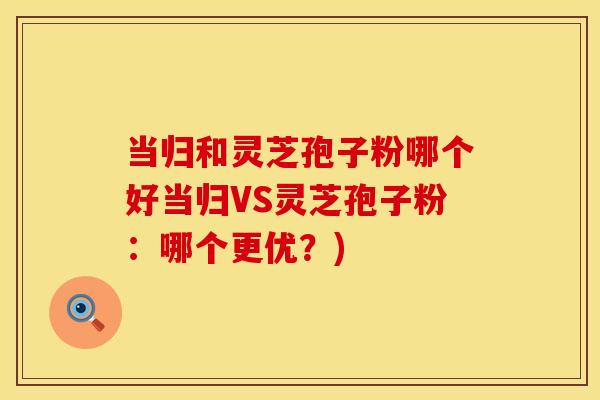 当归和灵芝孢子粉哪个好当归VS灵芝孢子粉：哪个更优？)