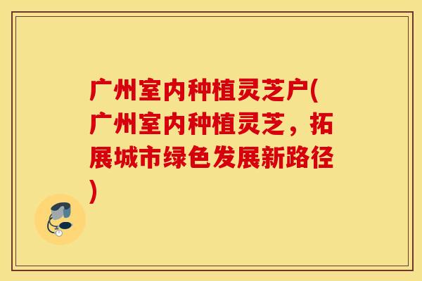 广州室内种植灵芝户(广州室内种植灵芝，拓展城市绿色发展新路径)