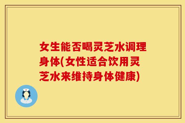 女生能否喝灵芝水调理身体(女性适合饮用灵芝水来维持身体健康)
