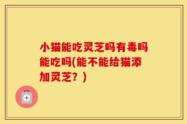 小猫能吃灵芝吗有毒吗能吃吗(能不能给猫添加灵芝？)