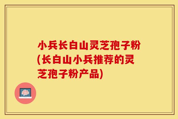 小兵长白山灵芝孢子粉(长白山小兵推荐的灵芝孢子粉产品)