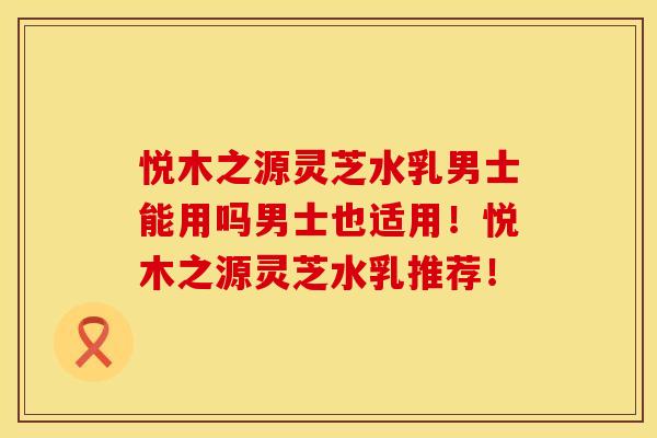 悦木之源灵芝水乳男士能用吗男士也适用！悦木之源灵芝水乳推荐！