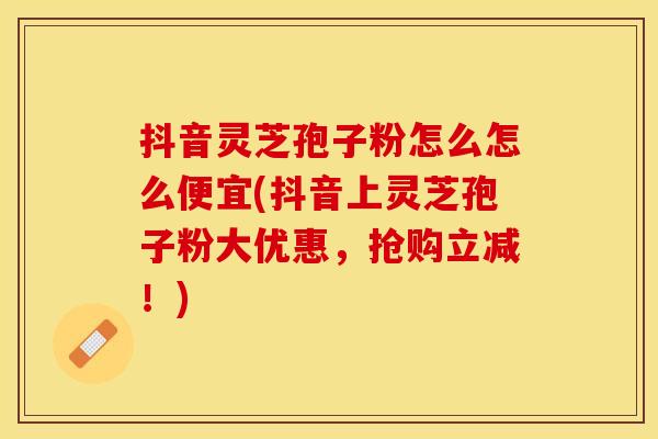 抖音灵芝孢子粉怎么怎么便宜(抖音上灵芝孢子粉大优惠，抢购立减！)