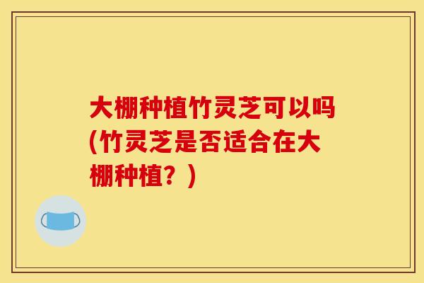 大棚种植竹灵芝可以吗(竹灵芝是否适合在大棚种植？)