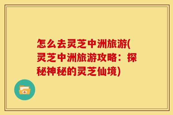 怎么去灵芝中洲旅游(灵芝中洲旅游攻略：探秘神秘的灵芝仙境)