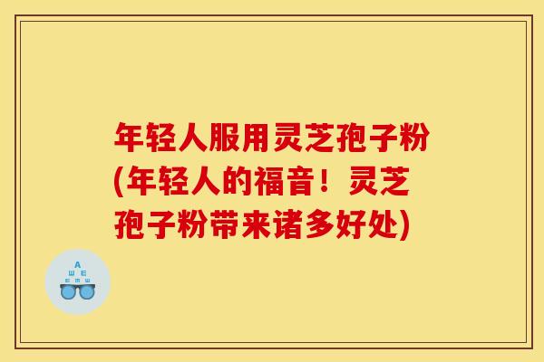 年轻人服用灵芝孢子粉(年轻人的福音！灵芝孢子粉带来诸多好处)