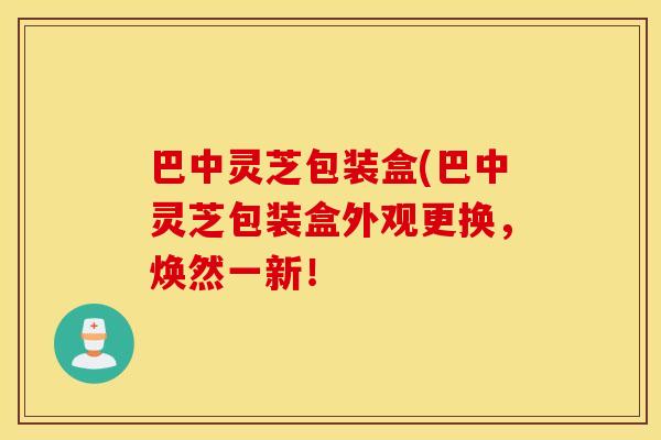 巴中灵芝包装盒(巴中灵芝包装盒外观更换，焕然一新！