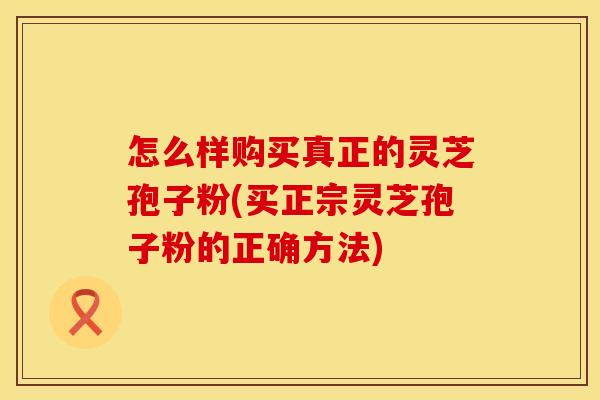 怎么样购买真正的灵芝孢子粉(买正宗灵芝孢子粉的正确方法)