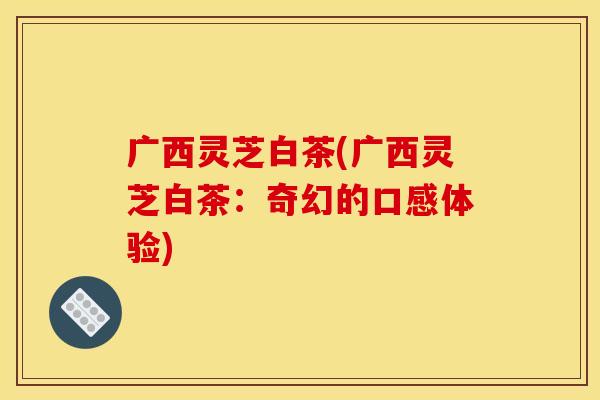 广西灵芝白茶(广西灵芝白茶：奇幻的口感体验)