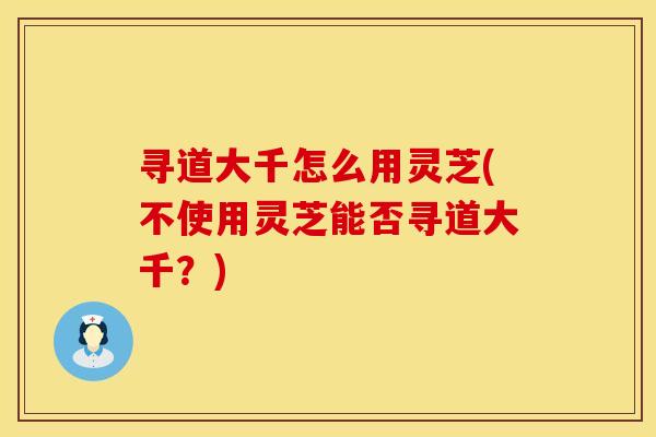 寻道大千怎么用灵芝(不使用灵芝能否寻道大千？)