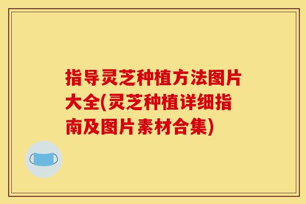 指导灵芝种植方法图片大全(灵芝种植详细指南及图片素材合集)