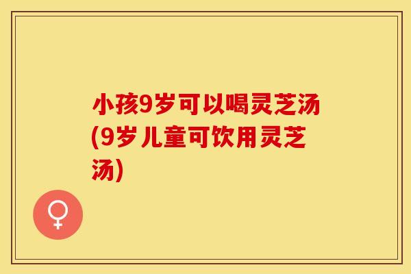 小孩9岁可以喝灵芝汤(9岁儿童可饮用灵芝汤)